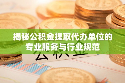 夏县揭秘公积金提取代办单位的专业服务与行业规范