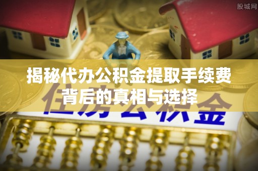夏县揭秘代办公积金提取手续费背后的真相与选择