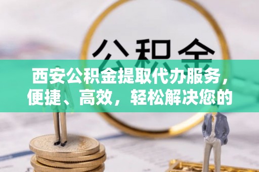 夏县西安公积金提取代办服务，便捷、高效，轻松解决您的资金需求