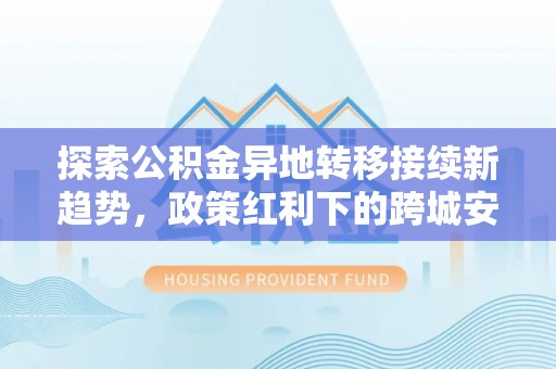 夏县探索公积金异地转移接续新趋势，政策红利下的跨城安居梦想