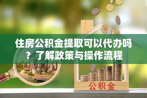 夏县住房公积金提取可以代办吗？了解政策与操作流程
