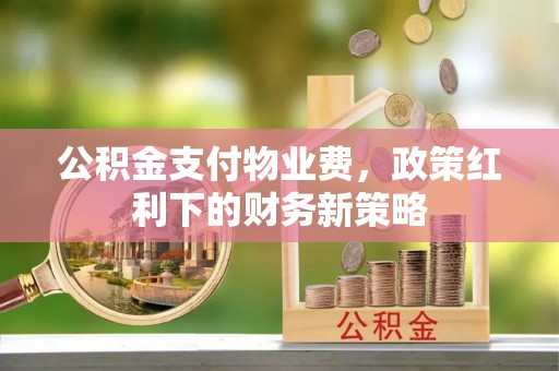 夏县公积金支付物业费，政策红利下的财务新策略