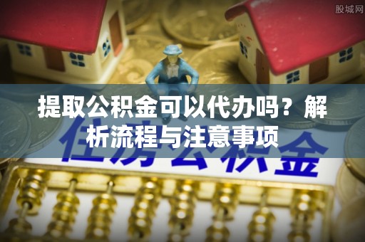 夏县提取公积金可以代办吗？解析流程与注意事项