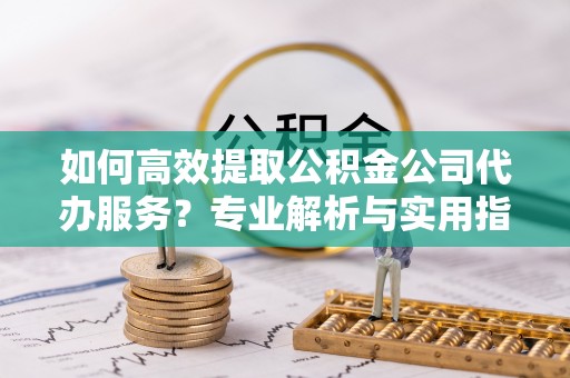 夏县如何高效提取公积金公司代办服务？专业解析与实用指南