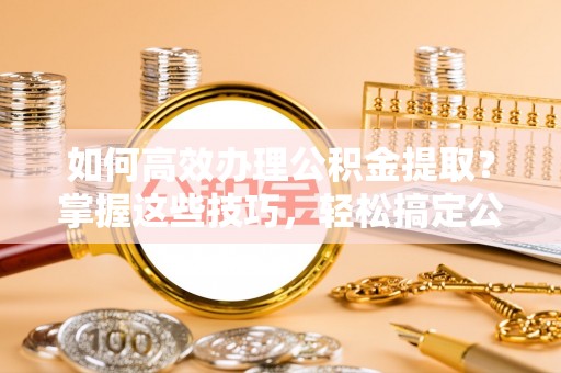 夏县如何高效办理公积金提取？掌握这些技巧，轻松搞定公积金代办提取