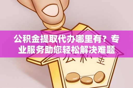 夏县公积金提取代办哪里有？专业服务助您轻松解决难题
